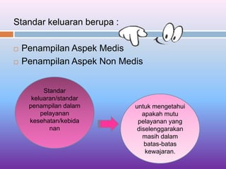 Standar keluaran berupa :
 Penampilan Aspek Medis
 Penampilan Aspek Non Medis
Standar
keluaran/standar
penampilan dalam
pelayanan
kesehatan/kebida
nan
untuk mengetahui
apakah mutu
pelayanan yang
diselenggarakan
masih dalam
batas-batas
kewajaran.
 