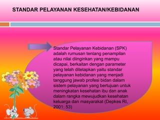 STANDAR PELAYANAN KESEHATAN/KEBIDANAN
Standar Pelayanan Kebidanan (SPK)
adalah rumusan tentang penampilan
atau nilai diinginkan yang mampu
dicapai, berkaitan dengan parameter
yang telah ditetapkan yaitu standar
pelayanan kebidanan yang menjadi
tanggung jawab profesi bidan dalam
sistem pelayanan yang bertujuan untuk
meningkatan kesehatan ibu dan anak
dalam rangka mewujudkan kesehatan
keluarga dan masyarakat (Depkes RI,
2001: 53)
 