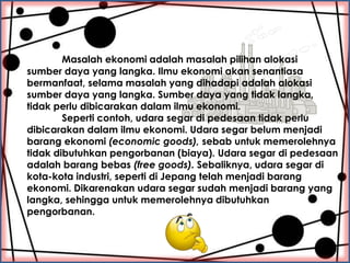 Masalah ekonomi adalah masalah pilihan alokasi
sumber daya yang langka. Ilmu ekonomi akan senantiasa
bermanfaat, selama ma...