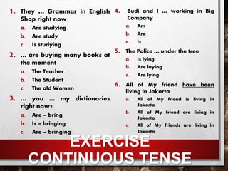EXERCISE
CONTINUOUS TENSE
1. They … Grammar in English
Shop right now
a. Are studying.
b. Are study
c. Is studying
2. … are buying many books at
the moment
a. The Teacher
b. The Student
c. The old Women.
3. … you … my dictionaries
right now?
a. Are – bring
b. Is – bringing
c. Are – bringing.
4. Budi and I … working in Big
Company
a. Am
b. Are.
c. Is
5. The Police … under the tree
a. Is lying
b. Are laying
c. Are lying.
6. All of My friend have been
living in Jakarta
a. All of My friend is living in
Jakarta
b. All of My friend are living in
Jakarta
c. All of My friends are living in
Jakarta.
 