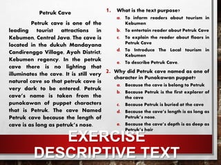 EXERCISE
DESCRIPTIVE TEXT
Petruk Cave
Petruk cave is one of the
leading tourist attractions in
Kebumen, Central Java. The cave is
located in the dukuh Mandayana
Candirenggo Village, Ayah District,
Kebumen regency. In the petruk
cave there is no lighting that
illuminates the cave. It is still very
natural cave so that petruk cave is
very dark to be entered. Petruk
cave’s name is taken from the
punokawan of puppet characters
that is Petruk. The cave Named
Petruk cave because the length of
cave is as long as petruk’s nose.
1. What is the text purpose?
a. To inform readers about tourism in
Kebumen
b. To entertain reader about Petruk Cave
c. To explain the reader about floors in
Petruk Cave
d. To Introduce The Local tourism in
Kebumen
e. To describe Petruk Cave.
2. Why did Petruk cave named as one of
character in Punokawan puppet?
a. Because the cave is belong to Petruk
b. Because Petruk is the first explorer of
the cave
c. Because Petruk is buried at the cave
d. Because the cave’s length is as long as
Petruk’s nose.
e. Because the cave’s depth is as deep as
Petruk’s hair
 