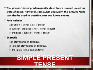 SIMPLE PRESENT
TENSE
• The present tense predominantly describes a current event or
state of being. However, somewhat unusually, the present tense
can also be used to describe past and future events
• Pola kalimat
(+) Subject + verb1 (s/es) + object
(-) Subject + do/does + not + verb1 +object
(?) Do/does + subject + verb1 + object
• Example :
(+) I play tennis on Sundays.
(-) I do not play tennis on Sundays.
(?) Do I play tennis on Sundays?
 