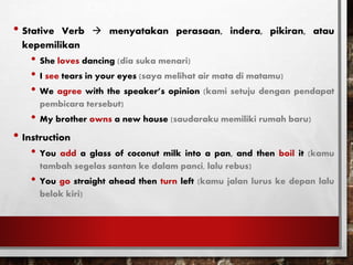 • Stative Verb  menyatakan perasaan, indera, pikiran, atau
kepemilikan
• She loves dancing (dia suka menari)
• I see tears in your eyes (saya melihat air mata di matamu)
• We agree with the speaker’s opinion (kami setuju dengan pendapat
pembicara tersebut)
• My brother owns a new house (saudaraku memiliki rumah baru)
• Instruction
• You add a glass of coconut milk into a pan, and then boil it (kamu
tambah segelas santan ke dalam panci, lalu rebus)
• You go straight ahead then turn left (kamu jalan lurus ke depan lalu
belok kiri)
 