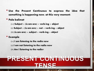 PRESENT CONTINUOUS
TENSE
• Use the Present Continuous to express the idea that
something is happening now, at this very moment.
• Pola kalimat
(+) Subject + (is/am/are) + verb-ing + object
(-) Subject + (is/am/are) + not + verb-ing + object
(?) (is/am/are) + subject + verb-ing + object
• Example
(+) I am listening to the radio now
(-) I am not listening to the radio now
(?) Am i listening to the radio?
 