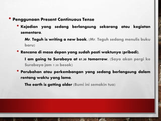 • Penggunaan Present Continuous Tense
• Kejadian yang sedang berlangsung sekarang atau kegiatan
sementara.
Mr. Teguh is writing a new book. (Mr. Teguh sedang menulis buku
baru)
• Rencana di masa depan yang sudah pasti waktunya (pribadi).
I am going to Surabaya at 07.30 tomorrow. (Saya akan pergi ke
Surabaya jam 7.30 besok)
• Perubahan atau perkembangan yang sedang berlangsung dalam
rentang waktu yang lama.
The earth is getting older (Bumi ini semakin tua)
 