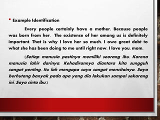 • Example Identification
Every people certainly have a mother. Because people
was born from her. The existence of her among us is definitely
important. That is why I love her so much. I owe great debt to
what she has been doing to me until right now. I love you, mom.
(Setiap manusia pastinya memiliki seorang ibu. Karena
manusia lahir darinya. Kehadirannya diantara kita sungguh
sangat penting. Itu lah mengapa saya sangat mencitainya. Saya
berhutang banyak pada apa yang dia lakukan sampai sekarang
ini. Saya cinta ibu.)
 