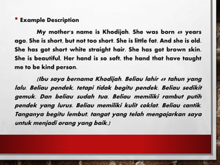 • Example Description
My mother's name is Khodijah. She was born 49 years
ago. She is short, but not too short. She is little fat. And she is old.
She has got short white straight hair. She has got brown skin.
She is beautiful. Her hand is so soft, the hand that have taught
me to be kind person.
(Ibu saya bernama Khodijah. Beliau lahir 49 tahun yang
lalu. Beliau pendek, tetapi tidak begitu pendek. Beliau sedikit
gemuk. Dan beliau sudah tua. Beliau memiliki rambut putih
pendek yang lurus. Beliau memiliki kulit coklat. Beliau cantik.
Tanganya begitu lembut, tangat yang telah mengajarkan saya
untuk menjadi orang yang baik.)
 