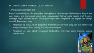 D. UNSUR-UNSUR PEMBENTUKAN NEGARA
4. Pengakuan dari Negara lain
Pengakuan dari negara lain merupakan unsur penguat terbentuknya sebuah negara. Pengakuan
dari negara lain merupakan unsur yang menerangkan bahwa suatu negara telah berdiri,
sehingga negara tersebut dikenal oleh negara-negara lain. Pengakuan dari negara lain terbagi
menjadi dua macam, yaitu :
a. Pengakuan de facto, adalah pengakuan berdasarkan kenyataan yang ada atau fakta yang
sungguh-sungguh nyata tentang berdirinya suatu negara.
b. Pengakuan de jure, adalah pengakuan berdasarkan pernyataan resmi menurut hukum
internasional.
 