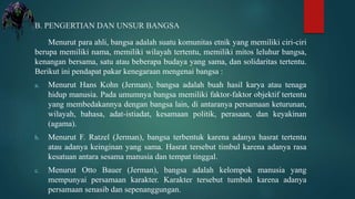 B. PENGERTIAN DAN UNSUR BANGSA
Menurut para ahli, bangsa adalah suatu komunitas etnik yang memiliki ciri-ciri
berupa memiliki nama, memiliki wilayah tertentu, memiliki mitos leluhur bangsa,
kenangan bersama, satu atau beberapa budaya yang sama, dan solidaritas tertentu.
Berikut ini pendapat pakar kenegaraan mengenai bangsa :
a. Menurut Hans Kohn (Jerman), bangsa adalah buah hasil karya atau tenaga
hidup manusia. Pada umumnya bangsa memiliki faktor-faktor objektif tertentu
yang membedakannya dengan bangsa lain, di antaranya persamaan keturunan,
wilayah, bahasa, adat-istiadat, kesamaan politik, perasaan, dan keyakinan
(agama).
b. Menurut F. Ratzel (Jerman), bangsa terbentuk karena adanya hasrat tertentu
atau adanya keinginan yang sama. Hasrat tersebut timbul karena adanya rasa
kesatuan antara sesama manusia dan tempat tinggal.
c. Menurut Otto Bauer (Jerman), bangsa adalah kelompok manusia yang
mempunyai persamaan karakter. Karakter tersebut tumbuh karena adanya
persamaan senasib dan sepenanggungan.
 