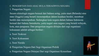 C. PENGERTIAN DAN ASAL MULA TERJADINYA NEGARA
1. Pengertian Negara
Secara etimologis negara berasal dari bahasa asing, yaitu staat (Belanda) atau
state (Inggris) yang berarti menempatkan dalam keadaan berdiri, membuat
berdiri dan menempatkan. Sedangkan kata negara dalam bahasa Indonesia
berasal dari bahasa Sansekerta, yaitu nagari atau negara yang berarti wilayah,
kota, atau penguasa. Dan pengertian negara ditinjau dari segi organisasi
kekuasaan adalah sebagai berikut :
a. Teori Teokrasi
b. Teori Kekuasaan
c. Teori Yuridis
d. Pengertian Negara Dari Segi Organisasi Politik
e. Pengertian Negara Ditinjau Dari segi Organisasi Kesusilaan
 