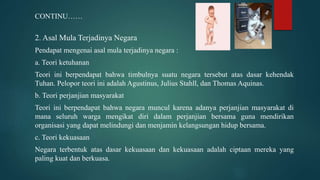 CONTINU……
2. Asal Mula Terjadinya Negara
Pendapat mengenai asal mula terjadinya negara :
a. Teori ketuhanan
Teori ini berpendapat bahwa timbulnya suatu negara tersebut atas dasar kehendak
Tuhan. Pelopor teori ini adalah Agustinus, Julius Stahll, dan Thomas Aquinas.
b. Teori perjanjian masyarakat
Teori ini berpendapat bahwa negara muncul karena adanya perjanjian masyarakat di
mana seluruh warga mengikat diri dalam perjanjian bersama guna mendirikan
organisasi yang dapat melindungi dan menjamin kelangsungan hidup bersama.
c. Teori kekuasaan
Negara terbentuk atas dasar kekuasaan dan kekuasaan adalah ciptaan mereka yang
paling kuat dan berkuasa.
 