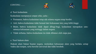 CONTINU……
d. Teori kedaulatan
Kedaulatan mempunyai empat sifat, yaitu :
 Permanen, bahwa kedaulatan tetap ada selama negara tetap berdiri.
 Asli, bahwa kedaulatan tidak berasal dari kekuasaan lain yang lebih tinggi.
 Bulat, bahwa kedaulatan tidak dapat dibagi-bagi, kedaulatan merupakan satu-
satunya kekuasaan yang tertinggi dalam negara.
 Tidak terbatas, bahwa kedaulatan itu tidak dibatasi oleh siapa pun.
e. Teori hukum alam
Hukum alam bukan buatan negara, melainkan kekuasaan alam yang berlaku setiap
waktu dan tempat, serta bersifat universal dan tidak berubah.
 