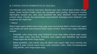 D. UNSUR-UNSUR PEMBENTUKAN NEGARA
Ada beberapa syarat minimal yang harus dipenuhi agar suatu wilayah dapat disebut sebagai
negara. Syarat tersebut berlaku umum dan merupakan unsur penting. Syarat-syarat tersebut
digolongkan menjadi dua, yaitu unsur konstitutif dan unsur deklaratif. Unsur konstitutif
meliputi rakyat, wilayah, dan pemerintahan yang berdaulat. Sedangkan unsur deklaratif, yaitu
pengakuan dari negara lain.
1. Rakyat
Rakyat suatu negara adalah semua orang yang secara nyata berada dalam wilayah suatu negara
yang tunduk dan patuh pada peraturan dalam negara tersebut. Rakyat suatu negara dibedakan
menjadi :
a. Penduduk, yaitu orang-orang yang berdomisili secara tetap dalam wilayah suatu negara
untuk jangka waktu yang lama. Penduduk suatu negara dapat dibedakan lagi menjadi
warga negara dan bukan warga negara.
b. Bukan penduduk, yaitu mereka yang ada dalam suatu negara tidak secara menetap atau
tinggal di suatu wilayah negara hanya untuk sementara waktu. Status kewarganegaraan
yang dimiliki, yaitu warga negara asing.
 