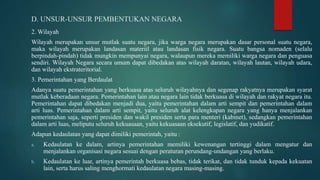 D. UNSUR-UNSUR PEMBENTUKAN NEGARA
2. Wilayah
Wilayah merupakan unsur mutlak suatu negara, jika warga negara merupakan dasar personal suatu negara,
maka wilayah merupakan landasan materiil atau landasan fisik negara. Suatu bangsa nomaden (selalu
berpindah-pindah) tidak mungkin mempunyai negara, walaupun mereka memiliki warga negara dan penguasa
sendiri. Wilayah Negara secara umum dapat dibedakan atas wilayah daratan, wilayah lautan, wilayah udara,
dan wilayah ekstrateritorial.
3. Pemerintahan yang Berdaulat
Adanya suatu pemerintahan yang berkuasa atas seluruh wilayahnya dan segenap rakyatnya merupakan syarat
mutlak keberadaan negara. Pemerintahan lain atau negara lain tidak berkuasa di wilayah dan rakyat negara itu.
Pemerintahan dapat dibedakan menjadi dua, yaitu pemerintahan dalam arti sempit dan pemerintahan dalam
arti luas. Pemerintahan dalam arti sempit, yaitu seluruh alat kelengkapan negara yang hanya menjalankan
pemerintahan saja, seperti presiden dan wakil presiden serta para menteri (kabinet), sedangkan pemerintahan
dalam arti luas, meliputu seluruh kekuasaan, yaitu kekuasaan eksekutif, legislatif, dan yudikatif.
Adapun kedaulatan yang dapat dimiliki pemerintah, yaitu :
a. Kedaulatan ke dalam, artinya pemerintahan memiliki kewenangan tertinggi dalam mengatur dan
menjalankan organisasi negara sesuai dengan peraturan perundang-undangan yang berlaku.
b. Kedaulatan ke luar, artinya pemerintah berkuasa bebas, tidak terikat, dan tidak tunduk kepada kekuatan
lain, serta harus saling menghormati kedaulatan negara masing-masing.
 
