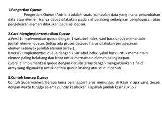 1.Pengertian Queue
Pengertian Queue (Antrian) adalah suatu kumpulan data yang mana penambahan
data atau elemen hanya dapat dilakukan pada sisi belakang sedangkan penghapusan atau
pengeluaran elemen dilakukan pada sisi depan.
2.Cara Mengimplementasikan Queue
a.Versi 1: Implementasi queue dengan 1 variabel index, yani back untuk memantain
jumlah elemen queue. Setiap ada proses dequeu harus dilakukan penggeseran
elemen sebanyak jumlah elemen array-1.
b.Versi 2: Implementasi queue dengan 2 variabel index, yakni back untuk memaintain
elemen paling belakang dan front untuk memantain elemen paling depan.
c.Versi 3: Implementasi queue dengan circular array dengan mengorbankan 1 field
array yang digunakan untuk definisi queue kosong atau queue penuh.
3.Contoh konsep Queue
Contoh Supermarket. Berapa lama pelanggan harus menunggu di kasir ? apa yang terjadi
dengan waktu tunggu selama puncak kesibukan ? apakah jumlah kasir cukup ?
 