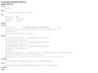 4.Contoh Program Queue
uses wincrt;
const
max=3;
type
A= array[1..max]of string;
var
antrian :A;
no_antri :0..max;
tanya :char;
begin
clrscr;
writeln(' PROGRAM ANTRIAN SEDERHANA ');
writeln('=========================================');
tanya:='Y';
while tanya in['Y','y'] do
begin
write('Elemen ke-1 =');readln(antrian[1]);
no_antri:=no_antri+1;
write('Elemen ke-2 =');readln(antrian[2]);
no_antri:=no_antri+1;
write('Elemen ke-3 =');readln(antrian[3]);
no_antri:=no_antri+1;
writeln;
writeln('Tampilan = ',antrian[1],' ',antrian[2],' ',antrian[3]);
writeln('Jumlah antrian =',no_antri);
writeln('--------------------------------------------');
readln;
write('Akan tambah data?[Y/T]');readln(tanya);
end;
writeln('Jumlah elemen dalam antrian =',no_antri);
readln;
end.
 