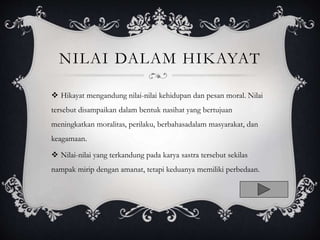NILAI DALAM HIKAYAT
 Hikayat mengandung nilai-nilai kehidupan dan pesan moral. Nilai
tersebut disampaikan dalam bentuk nasihat yang bertujuan
meningkatkan moralitas, perilaku, berbahasadalam masyarakat, dan
keagamaan.
 Nilai-nilai yang terkandung pada karya sastra tersebut sekilas
nampak mirip dengan amanat, tetapi keduanya memiliki perbedaan.
 