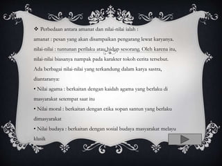  Perbedaan antara amanat dan nilai-nilai ialah :
amanat : pesan yang akan disampaikan pengarang lewat karyanya.
nilai-nilai : tuntunan perilaku atau hidup sesorang. Oleh karena itu,
nilai-nilai biasanya nampak pada karakter tokoh cerita tersebut.
Ada berbagai nilai-nilai yang terkandung dalam karya sastra,
diantaranya:
• Nilai agama : berkaitan dengan kaidah agama yang berlaku di
masyarakat setempat saat itu
• Nilai moral : berkaitan dengan etika sopan santun yang berlaku
dimasyarakat
• Nilai budaya : berkaitan dengan sosial budaya masyarakat melayu
klasik
 