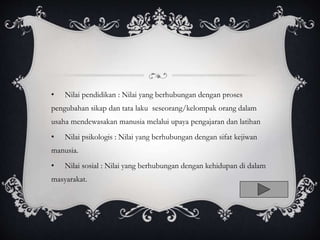 • Nilai pendidikan : Nilai yang berhubungan dengan proses
pengubahan sikap dan tata laku seseorang/kelompak orang dalam
usaha mendewasakan manusia melalui upaya pengajaran dan latihan
• Nilai psikologis : Nilai yang berhubungan dengan sifat kejiwan
manusia.
• Nilai sosial : Nilai yang berhubungan dengan kehidupan di dalam
masyarakat.
 