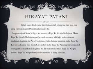 HIKAYAT PATANI
Inilah suatu kisah yang diceritakan oleh orang tua-tua, asal raja
yang berbuat negeri Patani Darussalam itu.
Adapun raja di Kota Maligai itu namanya Paya Tu Kerub Mahajana. Maka
Paya Tu Kerub Mahajana pun beranak seorang laki-laki, maka dinamai
anakanda baginda itu Paya Tu Antara. Hatta berapa lamanya maka Paya Tu
Kerub Mahajana pun matilah. Syahdan maka Paya Tu Antara pun kerajaanlah
menggantikan ayahanda baginda itu. Ia menamai dirinya Paya Tu Naqpa.
Selama Paya Tu Naqpa kerajaan itu sentiasa ia pergi berburu.
 