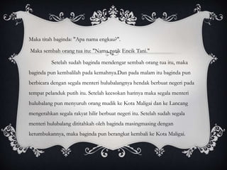 Maka titah baginda: "Apa nama engkau?".
Maka sembah orang tua itu: "Nama patik Encik Tani."
Setelah sudah baginda mendengar sembah orang tua itu, maka
baginda pun kembalilah pada kemahnya.Dan pada malam itu baginda pun
berbicara dengan segala menteri hulubalangnya hendak berbuat negeri pada
tempat pelanduk putih itu. Setelah keesokan harinya maka segala menteri
hulubalang pun menyuruh orang mudik ke Kota Maligai dan ke Lancang
mengerahkan segala rakyat hilir berbuat negeri itu. Setelah sudah segala
menteri hulubalang dititahkah oleh baginda masingmasing dengan
ketumbukannya, maka baginda pun berangkat kembali ke Kota Maligai.
 