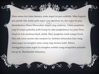 Hatta antara dua bulan lamanya, maka negeri itu pun sudahlah. Maka baginda
pun pindah hilir duduk pada negeri yang diperbuat itu, dan negeri itu pun
dinamakannya Patani Darussalam (negeri yang sejahtera). Arkian pangkalan
yang di tempat pelanduk putih lenyap itu (dan pangkalannya itu) pada Pintu
Gajah ke hulu Jambatan Kedi, (itulah. Dan) pangkalan itulah tempat Encik
Tani naik turun merawa dan menjerat itu. Syahdan kebanyakan kata orang
nama negeri itu mengikut nama orang yang merawa itulah. Bahwa
sesungguhnya nama negeri itu mengikut sembah orang mengatakan pelanduk
lenyap itu. Demikianlah hikayatnya.
 