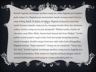 Setelah baginda mendengar jawaban orang itu, maka baginda pun berjalan
pada tempat itu. Baginda pun menemukan rumah seorang suami istri tua
yang sedang duduk di depan rumahnya. Baginda menyuruh seseorang
untuk bertanya kepada orang tua itu, mengapa berada disini dan darimana
asalnya. Kedua orang tua itu pun menjawab: “Daulat tuanku, hamba ini
rakyatmu yang Maha Mulia, karena kami berasal dari kota Maligai.” Ketika
paduka nenda pergi ke negri ayutia, kami pun pergi mengiringi paduka
nenda berangkat. Setelah sampai kami pun sakit maka kami ditinggalkan.
Baginda berkata: “Siapa namamu?” Orang tua itu menjawab: “Nama saya
Pak Tani.” Setelah baginda mendengar jawaban orang tua itu, baginda pun
kembali ke kemahnya. Pada malam itu baginda berbicara dengan seluruh
menteri hulubalannya untuk pergi ke tempat pelanduk putih itu.
 