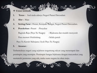  Unsur intrinsik
1. Tema : Asal mula adanya Negeri Patani Darusalam
2. Alur : Maju
3. Setting/latar : Hutan, Kerajaan Maligai, Negeri Patani Darusalam.
4. Penokohan : Patani : Penyabar
Baginda Raja (Paya Tu Naqpa) : Bijaksana dan mudah menyerah
Para menteri Hulubalang : Selalu patuh
Paya Tu Kerub Mahajana (Ayah Paya Tu Naqpa)
5. Amanat :
Terbentuknya negeri yang sejahtera tergantung rakyat yang menempati dan
pemimpin yang memipin. Pemimpin bangsa bijaksana dengan masyarakat yang
mematuhi peraturan yang ada, maka suatu negara itu akan maju.
 