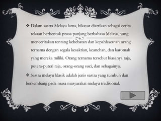  Dalam sastra Melayu lama, hikayat diartikan sebagai cerita
rekaan berbentuk prosa panjang berbahasa Melayu, yang
menceritakan tentang kehebatan dan kepahlawanan orang
ternama dengan segala kesaktian, keanehan, dan karomah
yang mereka miliki. Orang ternama tersebut biasanya raja,
putera-puteri raja, orang-orang suci, dan sebagainya.
 Sastra melayu klasik adalah jenis sastra yang tumbuh dan
berkembang pada masa masyarakat melayu tradisional.
 
