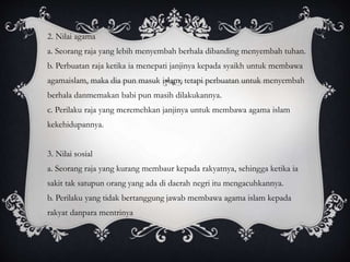 2. Nilai agama
a. Seorang raja yang lebih menyembah berhala dibanding menyembah tuhan.
b. Perbuatan raja ketika ia menepati janjinya kepada syaikh untuk membawa
agamaislam, maka dia pun masuk islam, tetapi perbuatan untuk menyembah
berhala danmemakan babi pun masih dilakukannya.
c. Perilaku raja yang meremehkan janjinya untuk membawa agama islam
kekehidupannya.
3. Nilai sosial
a. Seorang raja yang kurang membaur kepada rakyatnya, sehingga ketika ia
sakit tak satupun orang yang ada di daerah negri itu mengacuhkannya.
b. Perilaku yang tidak bertanggung jawab membawa agama islam kepada
rakyat danpara mentrinya
 