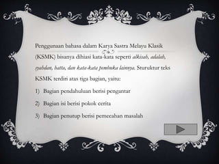 Penggunaan bahasa dalam Karya Sastra Melayu Klasik
(KSMK) bisanya dihiasi kata-kata seperti alkisah, adalah,
syahdan, hatta, dan kata-kata pembuka lainnya. Sturuktur teks
KSMK terdiri atas tiga bagian, yaitu:
1) Bagian pendahuluan berisi pengantar
2) Bagian isi berisi pokok cerita
3) Bagian penutup berisi pemecahan masalah
 