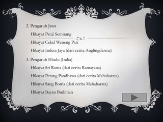 2. Pengaruh Jawa
Hikayat Panji Semirang
Hikayat Cekel Weneng Pati
Hikayat Indera Jaya (dari cerita Anglingdarma)
3. Pengaruh Hindu (India)
Hikayat Sri Rama (dari cerita Ramayana)
Hikayat Perang Pandhawa (dari cerita Mahabarata)
Hikayat Sang Boma (dari cerita Mahabarata)
Hikayat Bayan Budiman
 