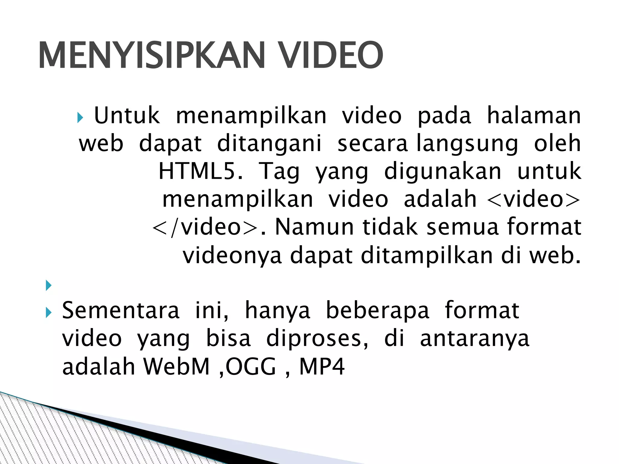  Untuk menampilkan video pada halaman
web dapat ditangani secara langsung oleh
HTML5. Tag yang digunakan untuk
menampilkan video adalah <video>
</video>. Namun tidak semua format
videonya dapat ditampilkan di web.

 Sementara ini, hanya beberapa format
video yang bisa diproses, di antaranya
adalah WebM ,OGG , MP4
MENYISIPKAN VIDEO
 