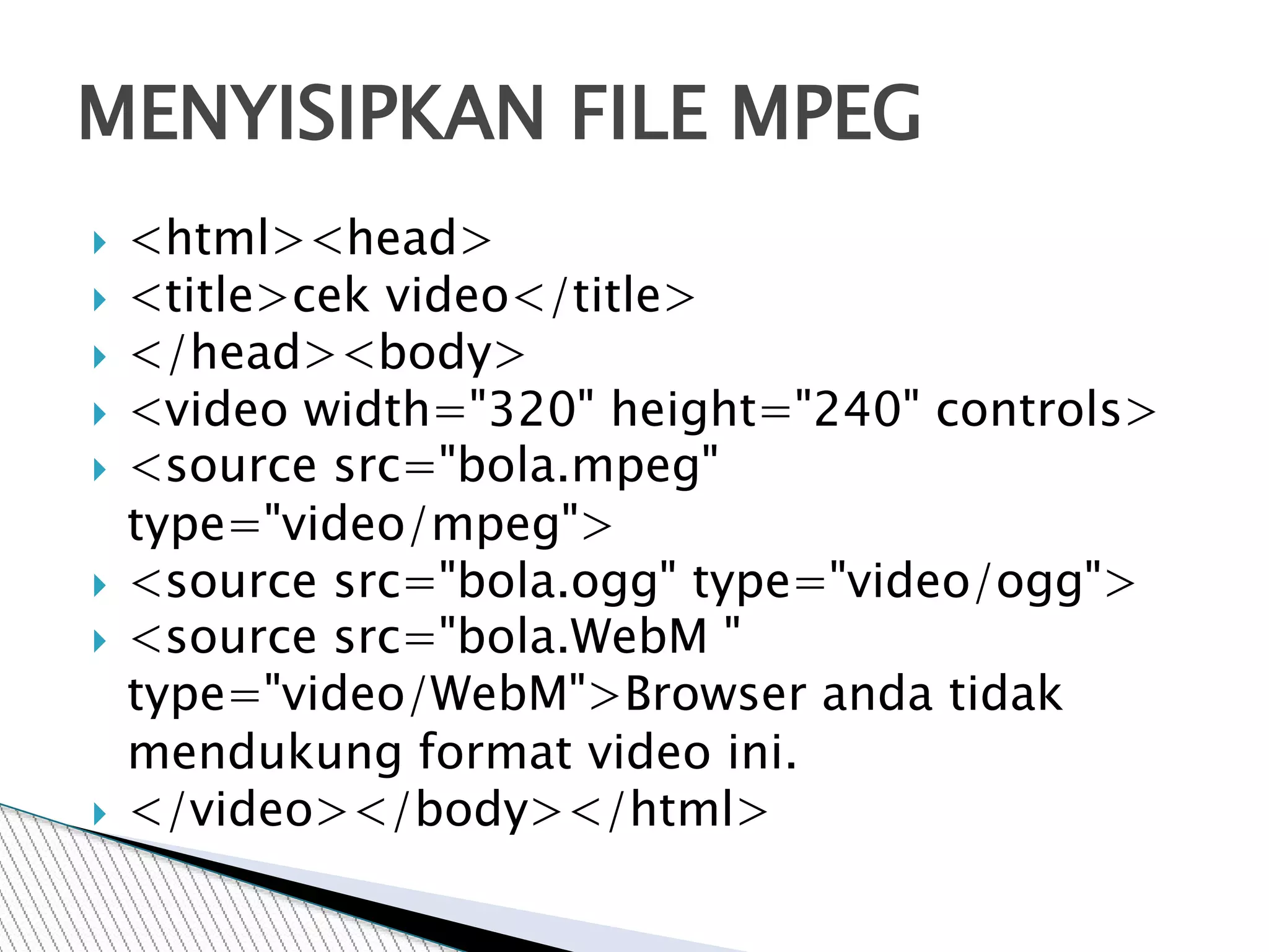  <html><head>
 <title>cek video</title>
 </head><body>
 <video width="320" height="240" controls>
 <source src="bola.mpeg"
type="video/mpeg">
 <source src="bola.ogg" type="video/ogg">
 <source src="bola.WebM "
type="video/WebM">Browser anda tidak
mendukung format video ini.
 </video></body></html>
MENYISIPKAN FILE MPEG
 