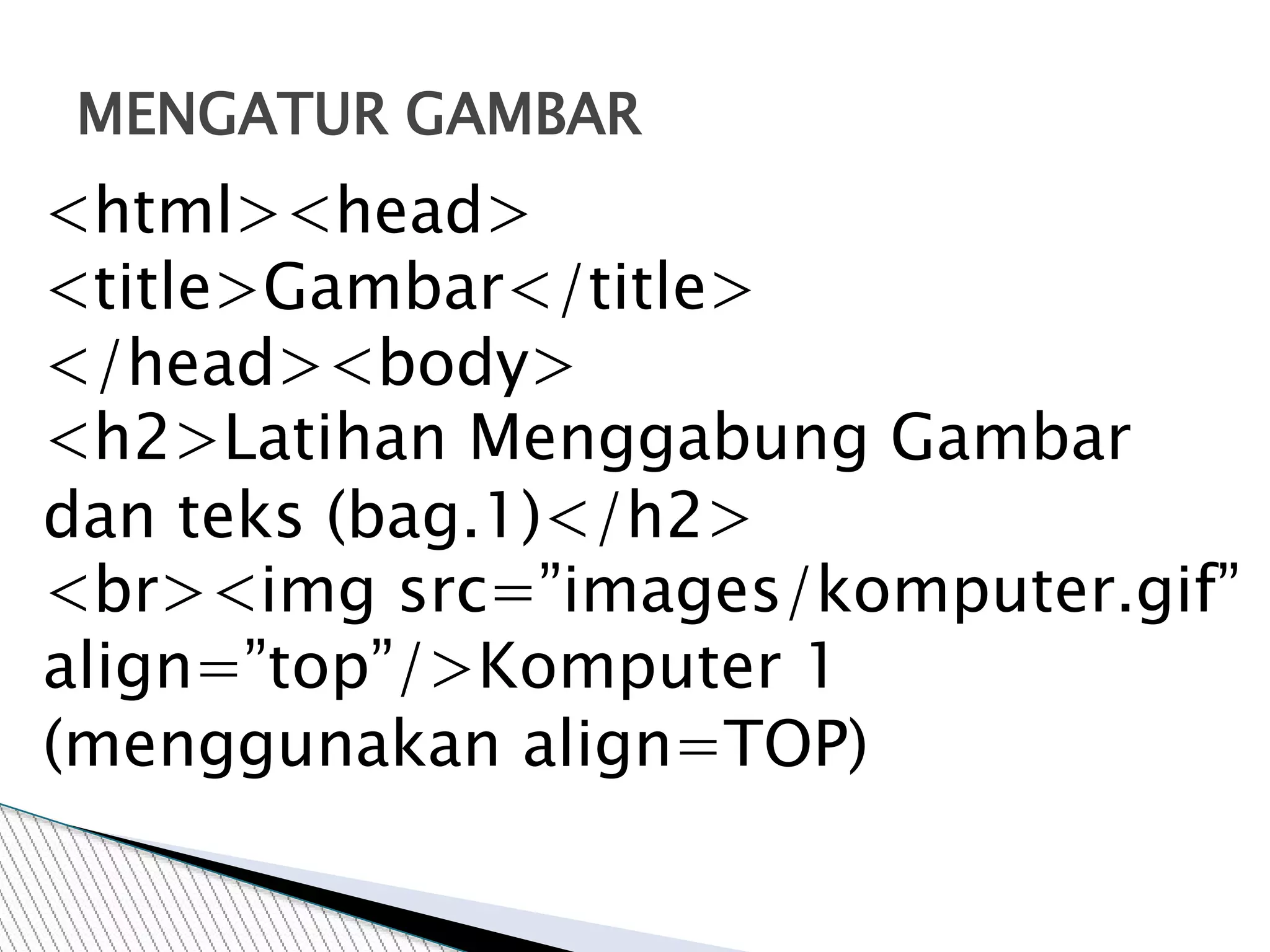 MENGATUR GAMBAR
<html><head>
<title>Gambar</title>
</head><body>
<h2>Latihan Menggabung Gambar
dan teks (bag.1)</h2>
<br><img src=”images/komputer.gif”
align=”top”/>Komputer 1
(menggunakan align=TOP)
 