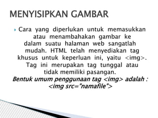  Cara yang diperlukan untuk memasukkan
atau menambahakan gambar ke
dalam suatu halaman web sangatlah
mudah. HTML telah menyediakan tag
khusus untuk keperluan ini, yaitu <img>.
Tag ini merupakan tag tunggal atau
tidak memiliki pasangan.
Bentuk umum penggunaan tag <img> adalah :
<img src=”namafile”>
MENYISIPKAN GAMBAR
 