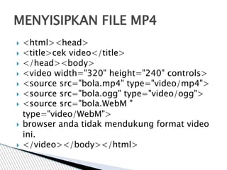  <html><head>
 <title>cek video</title>
 </head><body>
 <video width="320" height="240" controls>
 <source src="bola.mp4" type="video/mp4">
 <source src="bola.ogg" type="video/ogg">
 <source src="bola.WebM "
type="video/WebM">
 browser anda tidak mendukung format video
ini.
 </video></body></html>
MENYISIPKAN FILE MP4
 