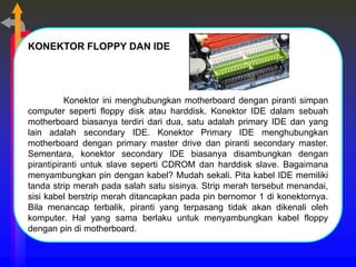 KONEKTOR FLOPPY DAN IDE
Konektor ini menghubungkan motherboard dengan piranti simpan
computer seperti floppy disk atau harddisk. Konektor IDE dalam sebuah
motherboard biasanya terdiri dari dua, satu adalah primary IDE dan yang
lain adalah secondary IDE. Konektor Primary IDE menghubungkan
motherboard dengan primary master drive dan piranti secondary master.
Sementara, konektor secondary IDE biasanya disambungkan dengan
pirantipiranti untuk slave seperti CDROM dan harddisk slave. Bagaimana
menyambungkan pin dengan kabel? Mudah sekali. Pita kabel IDE memiliki
tanda strip merah pada salah satu sisinya. Strip merah tersebut menandai,
sisi kabel berstrip merah ditancapkan pada pin bernomor 1 di konektornya.
Bila menancap terbalik, piranti yang terpasang tidak akan dikenali oleh
komputer. Hal yang sama berlaku untuk menyambungkan kabel floppy
dengan pin di motherboard.
 