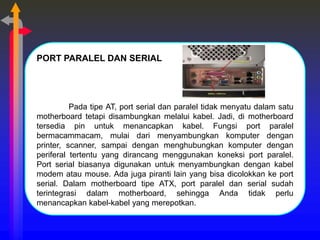 PORT PARALEL DAN SERIAL
Pada tipe AT, port serial dan paralel tidak menyatu dalam satu
motherboard tetapi disambungkan melalui kabel. Jadi, di motherboard
tersedia pin untuk menancapkan kabel. Fungsi port paralel
bermacammacam, mulai dari menyambungkan komputer dengan
printer, scanner, sampai dengan menghubungkan komputer dengan
periferal tertentu yang dirancang menggunakan koneksi port paralel.
Port serial biasanya digunakan untuk menyambungkan dengan kabel
modem atau mouse. Ada juga piranti lain yang bisa dicolokkan ke port
serial. Dalam motherboard tipe ATX, port paralel dan serial sudah
terintegrasi dalam motherboard, sehingga Anda tidak perlu
menancapkan kabel-kabel yang merepotkan.
 