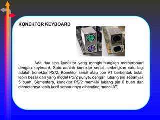 KONEKTOR KEYBOARD
Ada dua tipe konektor yang menghubungkan motherboard
dengan keyboard. Satu adalah konektor serial, sedangkan satu lagi
adalah konektor PS/2. Konektor serial atau tipe AT berbentuk bulat,
lebih besar dari yang model PS/2 punya, dengan lubang pin sebanyak
5 buah. Sementara, konektor PS/2 memiliki lubang pin 6 buah dan
diameternya lebih kecil separuhnya dibanding model AT.
 