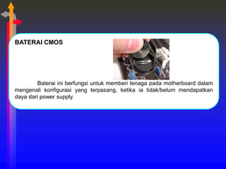 BATERAI CMOS
Baterai ini berfungsi untuk memberi tenaga pada motherboard dalam
mengenali konfigurasi yang terpasang, ketika ia tidak/belum mendapatkan
daya dari power supply.
 