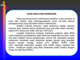 CARA KERJA MOTHERBOARD
Pada saat pertama kali motherboard diaktifkan, maka prosesor di
reset oleh chipset yang bertanggungjawab untuk me-reset seluruh
perangkat keras yang ada dalam sistem motherboard.
Setelah mereset prosesor, maka berikutnya adalah mereset
memory, bios, beserta semua peripheral yang ada pada sistem tersebut,
seperti LPT, Serial port, USB, LAN dan VGA Card.
Langkah berikutnya prosesor membaca program pada BIOS
untuk melakukan pendeteksian pada RAM dan melakukan tes write, verify
and clear. Setelah semua penghitungan memori OK, dilanjutkan dengan
melakukan inisialisasi pada peripheral dengan alamat yang terendah
sampai dengan teringgi, seperti LPT, SERIAL PORT, USB,
LAN kemudian dilanjutkan dengan VGA CARD, floppy, harddisk dan
cdrom. Perlakuan seperti yang telah disebutkan diatas disebut dengan
Power On Self Test (POST).
 