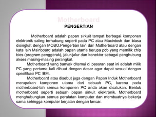 Motherboard
PENGERTIAN
Motherboard adalah papan sirkuit tempat berbagai komponen
elektronik saling terhubung seperti pada PC atau Macintosh dan biasa
disingkat dengan MOBO.Pengertian lain dari Motherboard atau dengan
kata lain Mainboard adalah papan utama berupa pcb yang memilik chip
bios (program penggerak), jalur-jalur dan konektor sebagai penghubung
akses masing-masing perangkat.
Motherboard yang banyak ditemui di pasaran saat ini adalah milik
PC yang pertama kali dibuat dengan dasar agar dapat sesuai dengan
spesifikasi PC IBM.
Motherboard atau disebut juga dengan Papan Induk Motherboard
merupakan komponen utama dari sebuah PC, karena pada
motherboard-lah semua komponen PC anda akan disatukan. Bentuk
motherboard seperti sebuah papan sirkuit elektronik. Motherboard
menghubungkan semua peralatan komputer dan membuatnya bekerja
sama sehingga komputer berjalan dengan lancar.
 