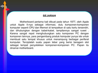 SEJARAH
Motherboard pertama kali dibuat pada tahun 1977, oleh Apple
untuk Apple II-nya sebagai informasi, dulu komponen-komponen
komputer seperti CPU dan Memori di tempatkan di satu kartu tersendiri,
dan dihubungkan dengan kabel-kabel, tampilannya sangat ruwet .
Karena sangat repot menghubungkan satu komponen PC dengan
komponen lainnya, para pengembang produk komputer punya ide untuk
membuat satu tempat khusus untuk menampung berbagai periferal
komputer. Terciptalah suatu papan lebar yang berisi beragam slot
sebagai tempat penyolokkan komponen-komponen PC. Papan itu
dinamai motherboard.
 