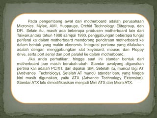 Pada pengembang awal dari motherboard adalah perusahaan
Micronics, Mylex, AMI, Huppauge, Orchid Technology, Elitegroup, dan
DFI. Selain itu, masih ada beberapa produsen motherboard lain dari
Taiwan.antara tahun 1980 sampai 1990, penggabungan beberapa fungsi
periferal ke dalam motherboard mendorong pencitraan motherboard ke
dalam bentuk yang makin ekonomis. Integrasi pertama yang dilakukan
adalah dengan menggabungkan slot keyboard, mouse, dan Floppy
drive, serta port serial dan port paralel ke dalam motherboard.
Jika anda perhatikan, hingga saat ini standar bentuk dari
motherboard pun masih berubah-ubah. Standar awalyang digunakan
pertma kali adalah PC/XT, dan dipakai IBM. Setelah itu, muncul lagi AT
(Andvance Technology). Setelah AT muncul standar baru yang hingga
kini masih digunakan, yaitu ATX (Advance Technology Extension).
Standar ATX lalu dimodifikasikan menjadi Mini ATX dan Micro ATX.
 