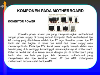 KOMPONEN PADA MOTHERBOARD
KONEKTOR POWER
Konektor power adalah pin yang menyambungkan motherboard
dengan power supply di casing sebuah komputer. Pada motherboard tipe
AT, casing yang dibutuhkan adalah tipe AT juga. Konektor power tipe AT
terdiri dari dua bagian, di mana dua kabel dari power supply akan
menancap di situ. Pada tipe ATX, kabel power supply menyatu dalam satu
header yang utuh, sehingga Anda tinggal menancapkannya di motherboard.
Kabel ini terdiri dari dua kolom sesuai dengan pin di motherboard yang
terdiri atas dua larik pin juga. Ada beberapa motherboard yang
menyediakan dua tipe konektor power, AT dan ATX. Kebanyakan
motherboard terbaru sudah bertipe ATX.
 