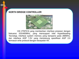 NORTH BRIDGE CONTROLLER
VIA VT8751A yang memberikan interface prsessor dengan
frekuensi 533/400MHz, yang mensupport intel Hypertheading
Tecnologi, interface system memory yang beropersi pada 266MHz,
dan interface AGP 1.5V yang mendukung spesifikasi AGP 2.0
termasuk write protocol dengan kecepatan 4X.
 