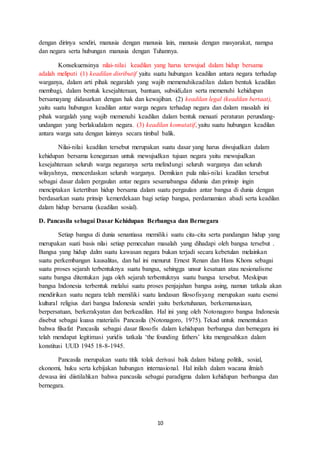 10
dengan dirinya sendiri, manusia dengan manusia lain, manusia dengan masyarakat, namgsa
dan negara serta hubungan manusia dengan Tuhannya.
Konsekuensinya nilai-nilai keadilan yang harus terwujud dalam hidup bersama
adalah meliputi (1) keadilan disributif yaitu suatu hubungan keadilan antara negara terhadap
warganya, dalam arti pihak negaralah yang wajib memenuhikeadilan dalam bentuk keadilan
membagi, dalam bentuk kesejahteraan, bantuan, subsidi,dan serta memenuhi kehidupan
bersamayang didasarkan dengan hak dan kewajiban. (2) keadilan legal (keadilan bertaat),
yaitu suatu hubungan keadilan antar warga negara terhadap negara dan dalam masalah ini
pihak wargalah yang wajib memenuhi keadilan dalam bentuk menaati peraturan perundang-
undangan yang berlakudalam negara. (3) keadilan komutatif, yaitu suatu hubungan keadilan
antara warga satu dengan lainnya secara timbal balik.
Nilai-nilai keadilan tersebut merupakan suatu dasar yang harus diwujudkan dalam
kehidupan bersama kenegaraan untuk mewujudkan tujuan negara yaitu mewujudkan
kesejahteraan seluruh warga negaranya serta melindungi seluruh warganya dan seluruh
wilayahnya, mencerdaskan seluruh warganya. Demikian pula nilai-nilai keadilan tersebut
sebagai dasar dalam pergaulan antar negara sesamabangsa didunia dan prinsip ingin
menciptakan ketertiban hidup bersama dalam suatu pergaulan antar bangsa di dunia dengan
berdasarkan suatu prinsip kemerdekaan bagi setiap bangsa, perdamamian abadi serta keadilan
dalam hidup bersama (keadilan sosial).
D. Pancasila sebagai Dasar Kehidupan Berbangsa dan Bernegara
Setiap bangsa di dunia senantiasa memiliki suatu cita-cita serta pandangan hidup yang
merupakan suati basis nilai setiap pemecahan masalah yang dihadapi oleh bangsa tersebut .
Bangsa yang hidup dalm suatu kawasan negara bukan terjadi secara kebetulan melainkan
suatu perkembangan kausalitas, dan hal ini menurut Ernest Renan dan Hans Khons sebagai
suatu proses sejarah terbentuknya suatu bangsa, sehingga unsur kesatuan atau nesionalisme
suatu bangsa ditentukan juga oleh sejarah terbentuknya suatu bangsa tersebut. Meskipun
bangsa Indonesia terbentuk melalui suatu proses penjajahan bangsa asing, namun tatkala akan
mendirikan suatu negara telah memiliki suatu landasan filosofisyang merupakan suatu esensi
kultural religius dari bangsa Indonesia sendiri yaitu berketuhanan, berkemanusiaan,
berpersatuan, berkerakyatan dan berkeadilan. Hal ini yang oleh Notonagoro bangsa Indonesia
disebut sebagai kuasa materialis Pancasila (Notonagoro, 1975). Tekad untuk menentukan
bahwa filsafat Pancasila sebagai dasar filosofis dalam kehidupan berbangsa dan bernegara ini
telah mendapat legitimasi yuridis tatkala ‘the founding fathers’ kita mengesahkan dalam
konstitusi UUD 1945 18-8-1945.
Pancasila merupakan suatu titik tolak derivasi baik dalam bidang politik, sosial,
ekonomi, huku serta kebijakan hubungan internasional. Hal inilah dalam wacana ilmiah
dewasa iini diistilahkan bahwa pancasila sebagai paradigma dalam kehidupan berbangsa dan
bernegara.
 