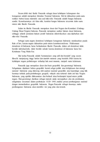 12
Secara lebih rinci fisafat Pancasila sebagai dasar kehidupan kebangsaan dan
kenegaraan adalah merupakan Idensitas Nasional Indonesia. Hal ini didasarkan pada suatu
realitasi bahwa kausa materialis atau asal nilai-nilai Pancasila adalah bangsa Indonesia
sendiri. Konsekuensinya ciri khas sifat, karakter bangsa Indonesia tercermin dalm suatu
sistem nilai filsafat Pancasila.
Selain itu filsafat Pancasila merupakan dasar dari Negara dan Konstitusi (Undang-
Undang Dasar Negara) Indoesia. Pancasila merupakan sumber hukum dasar Indonesia,
sehingga seluruh peraturan hukum positif Indonesia diderivikasikan atau dijabarkan dari
nilai-nilai Pancasila.
Sebagai suatu negara demokrasi kehidupan kenegaraan Indonesia mendasarkan paada
Rule of law, karena negara didasarkan pada sistem konstitusionalisme. Pelaksanaan
demokrasi di Indonesia harus berlandaskan filsafat Pancasila, dalam arti demokrasi tidak
bersifat individualistik, tidak bersifat sekuler karena demokrasi di Indonesia harus ber-
Ketuhanan Yang Maha Esa.
Sila kedua Pancasila adalah ‘kemanusiaan yang adil dan beradab’ yang secara
filosofis menjunjung tinggi harkat dan martabt manusia yang beradab. Oleh karena itu
kehidupan negara perlindungan terhadap hak asasi manusia, menjadi suatu keharusan.
Pancasila juga merupakan dasar dan basis geopolitik dan geostrategi Indonesia.
Sebgaimana dipahami bahwa geopolitik berarti sebgai politik atau kebijaksaan dan strategi
nasional Indonesia yang didorong oleh aspirasi nasional geopolitik atau kepentingn yang titik
beratnya terletak pada pertimbangan geografi, wilayah atau teritorial dalm arti luas Negara
Indonesia, yang apabila dilaksanakan dan berhasil akan berdampak kepad sistem politik
negara. Dan geostrategi diartikan sebagai metode untuk mewujudkan cita-cita proklamasi,
sebgaimana tercantum dalam pembukaan UUD 1945, melalui proses pembangunan nasional
dengan memanfaatkan geopolitik Indonesia. Degan Pancasila sebagai dasarnya, maka
pembangunan Indonesia akan memiliki visi yang jelas dan terarah.
 