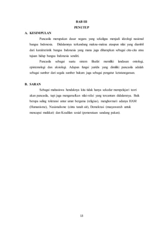 13
BAB III
PENUTUP
A. KESIMPULAN
Pancasila merupakan dasar negara yang sekaligus menjadi ideologi nasional
bangsa Indonesia. Didalamnya terkandung makna-makna ataupun nilai yang diambil
dari karakteristik bangsa Indonesia yang mana juga diharapkan sebagai cita-cita atau
tujuan hidup bangsa Indonesia sendiri.
Pancasila sebagai suatu sistem filsafat memiliki landasan ontologi,
epistemologi dan aksiologi. Adapun fungsi yuridis yang dimiliki pancasila adalah
sebagai sumber dari segala sumber hukum juga sebagai pengatur ketatanegaraan.
B. SARAN
Sebagai mahasiswa hendaknya kita tidak hanya sekedar mempelajari teori
akan pancasila, tapi juga mengamalkan nilai-nilai yang tercantum didalamnya. Baik
berupa saling toleransi antar umat bergama (religius), menghormati adanya HAM
(Humanisme), Nasionalisme (cinta tanah air), Demokrasi (musyawarah untuk
mencapai mufakat) dan Keadilan sosial (pemerataan sandang pakan).
 